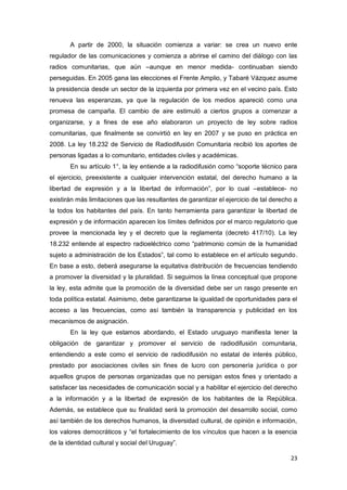 23
A partir de 2000, la situación comienza a variar: se crea un nuevo ente
regulador de las comunicaciones y comienza a abrirse el camino del diálogo con las
radios comunitarias, que aún –aunque en menor medida- continuaban siendo
perseguidas. En 2005 gana las elecciones el Frente Amplio, y Tabaré Vázquez asume
la presidencia desde un sector de la izquierda por primera vez en el vecino país. Esto
renueva las esperanzas, ya que la regulación de los medios apareció como una
promesa de campaña. El cambio de aire estimuló a ciertos grupos a comenzar a
organizarse, y a fines de ese año elaboraron un proyecto de ley sobre radios
comunitarias, que finalmente se convirtió en ley en 2007 y se puso en práctica en
2008. La ley 18.232 de Servicio de Radiodifusión Comunitaria recibió los aportes de
personas ligadas a lo comunitario, entidades civiles y académicas.
En su artículo 1°, la ley entiende a la radiodifusión como “soporte técnico para
el ejercicio, preexistente a cualquier intervención estatal, del derecho humano a la
libertad de expresión y a la libertad de información”, por lo cual –establece- no
existirán más limitaciones que las resultantes de garantizar el ejercicio de tal derecho a
la todos los habitantes del país. En tanto herramienta para garantizar la libertad de
expresión y de información aparecen los límites definidos por el marco regulatorio que
provee la mencionada ley y el decreto que la reglamenta (decreto 417/10). La ley
18.232 entiende al espectro radioeléctrico como “patrimonio común de la humanidad
sujeto a administración de los Estados”, tal como lo establece en el artículo segundo.
En base a esto, deberá asegurarse la equitativa distribución de frecuencias tendiendo
a promover la diversidad y la pluralidad. Si seguimos la línea conceptual que propone
la ley, esta admite que la promoción de la diversidad debe ser un rasgo presente en
toda política estatal. Asimismo, debe garantizarse la igualdad de oportunidades para el
acceso a las frecuencias, como así también la transparencia y publicidad en los
mecanismos de asignación.
En la ley que estamos abordando, el Estado uruguayo manifiesta tener la
obligación de garantizar y promover el servicio de radiodifusión comunitaria,
entendiendo a este como el servicio de radiodifusión no estatal de interés público,
prestado por asociaciones civiles sin fines de lucro con personería jurídica o por
aquellos grupos de personas organizadas que no persigan estos fines y orientado a
satisfacer las necesidades de comunicación social y a habilitar el ejercicio del derecho
a la información y a la libertad de expresión de los habitantes de la República.
Además, se establece que su finalidad será la promoción del desarrollo social, como
así también de los derechos humanos, la diversidad cultural, de opinión e información,
los valores democráticos y “el fortalecimiento de los vínculos que hacen a la esencia
de la identidad cultural y social del Uruguay”.
 