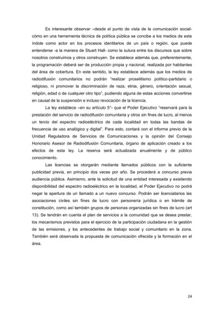 24
Es interesante observar –desde el punto de vista de la comunicación social-
cómo en una herramienta técnica de política pública se concibe a los medios de esta
índole como actor en los procesos identitarios de un país o región, que puede
entenderse -a la manera de Stuart Hall- como la sutura entre los discursos que sobre
nosotros construimos y otros construyen. Se establece además que, preferentemente,
la programación deberá ser de producción propia y nacional, realizada por habitantes
del área de cobertura. En este sentido, la ley establece además que los medios de
radiodifusión comunitarios no podrán “realizar proselitismo político-partidario o
religioso, ni promover la discriminación de raza, etnia, género, orientación sexual,
religión, edad o de cualquier otro tipo”, pudiendo alguna de estas acciones convertirse
en causal de la suspensión e incluso revocación de la licencia.
La ley establece –en su artículo 5°- que el Poder Ejecutivo “reservará para la
prestación del servicio de radiodifusión comunitaria y otros sin fines de lucro, al menos
un tercio del espectro radioeléctrico de cada localidad en todas las bandas de
frecuencia de uso analógico y digital”. Para esto, contará con el informe previo de la
Unidad Reguladora de Servicios de Comunicaciones y la opinión del Consejo
Honorario Asesor de Radiodifusión Comunitaria, órgano de aplicación creado a los
efectos de esta ley. La reserva será actualizada anualmente y de público
conocimiento.
Las licencias se otorgarán mediante llamados públicos con la suficiente
publicidad previa, en principio dos veces por año. Se procederá a concurso previa
audiencia pública. Asimismo, ante la solicitud de una entidad interesada y existiendo
disponibilidad del espectro radioeléctrico en la localidad, el Poder Ejecutivo no podrá
negar la apertura de un llamado a un nuevo concurso. Podrán ser licenciatarios las
asociaciones civiles sin fines de lucro con personería jurídica o en trámite de
constitución, como así también grupos de personas organizadas sin fines de lucro (art
13). Se tendrán en cuenta el plan de servicios a la comunidad que se desea prestar,
los mecanismos previstos para el ejercicio de la participación ciudadana en la gestión
de las emisiones, y los antecedentes de trabajo social y comunitario en la zona.
También será observada la propuesta de comunicación ofrecida y la formación en el
área.
 