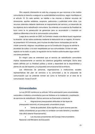 25
Otro aspecto interesante en esta ley uruguaya es que reconoce a los medios
comunitarios el derecho a asegurar su sustentabilidad económica, según manifiesta en
el artículo 10. En este sentido, se habilita a las mismas a obtener recursos de
donaciones, aportes solidarios, auspicios, patrocinios y publicidad entre otros. Los
recursos obtenidos deberán destinarse al mejoramiento del servicio y al desarrollo de
los objetivos de la radiodifusión comunitaria. Se entiende a la ausencia de finalidad de
lucro como la no persecución de ganancias para su acumulación o inversión en
objetivos diferentes a los de la comunicación comunitaria.
Luego de su sanción en 2007, la Comisión creada a tal efecto buscó regularizar
la situación de las radios existentes mediante la elaboración de un registro. Al mismo
se presentaron 412 emisoras, pero muchas de ellas fueron rechazadas por ser de
índole comercial, religiosa –recuérdese que en la Constitución Uruguay se admite la
pluralidad de cultos- o no eran respaldadas por sus comunidades. Si bien en este
aspecto se ha dado un paso, la regulación de los medios audiovisuales sigue siendo
una tarea pendiente.
En ningún caso se entenderá que el servicio de radiodifusión comunitaria
implica necesariamente un servicio de cobertura geográfica restringida. Dicha área
estará definida por su finalidad pública y social y dependerá de la disponibilidad y
planes de uso del espectro y la propuesta comunicacional de la emisora.
Las referencias de personas, organizaciones o instituciones sociales
representativas del plan de servicios a la comunidad y de la propuesta de
comunicación que se pretende brindar así como la formación en el área de la
comunicación. Inciso D art 8?
Universidades
La Ley 26.522 nombra en su artículo 145 la autorización para universidades
nacionales e institutos universitarios para ser titulares en la instalación y explotación
de servicios de radiodifusión. Dichos servicios se financiarán a través de:
 Asignaciones presupuestas atribuidas en las leyes de
presupuesto nacional y el presupuesto universitario propio
 Venta de publicidad. (Esto significa un gran avance para las
radios universitarias ya que antes no contaban con este derecho y resultaba
más difícil obtener financiamiento).
 Los recursos provenientes del Consejo Interuniversitario
Nacional o del Ministerio de Educación.
 