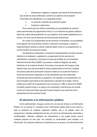 26
 Donaciones y legados y cualquier otra fuente de financiamiento
que resulte de actos celebrados conforme los objetivos de la estación
universitaria de radiodifusión y su capacidad jurídica.
 La venta de contenido de producción propia.
 Auspicios y patrocinios.
Otro avance para las radios universitarias es la posibilidad de construir
redes permanentes de programación entre sí o con emisoras de gestión estatal al
efecto de cumplir adecuadamente con sus objetivos. Esto queda establecido en el
artículo 147 de la Ley de Servicios de Comunicación Audiovisual.
En cuanto a la programación de las emisoras universitarias, la ley establece
la divulgación del conocimiento científico, extensión universitaria y creación y
experimentación artística y cultural. Además deben incluir en su programación un
mínimo de 60% de producción propia.
Consideramos interesante y necesaria la implementación de estos artículos
referidos a la instalación, explotación y programación de los servicios de
radiodifusión universitaria. Conocemos el caso de la Radio de la Universidad
Nacional de Entre Ríos (UNER), que posee un sistema integrado de radios
distribuido en la ciudad de Paraná, Concordia y Concepción del Uruguay. Este
sistema hace que sea transmitida la misma programación en las tres ciudades.
Una buena parte de la producción propia se realiza en la ciudad de Paraná, a
través de los becarios asignados y de los estudiantes que han presentado
proyectos para llevar adelante un programa. Con respecto a la programación, se
hace hincapié mayormente en las expresiones culturales de la región. Hemos
notado que a partir de la adjudicación de su licencia en 1989, la radio de la UNER
ha sabido sacarle el jugo a su lugar en la universidad y creemos que aún queda
mucho por hacer para lograr que esta ocupe el espacio que queremos como
estudiantes de Comunicación Social.
El derecho a la información pública
Como particularidad, Uruguay cuenta con una Ley de Acceso a la Información
Pública. En su artículo 2º, considera como “información pública toda la que emane o
esté en posesión de cualquier organismo público, sea o no estatal, salvo las
excepciones o secretos establecidos por ley, así como las informaciones reservadas o
confidenciales”. Además, establece los mecanismos a los cuales puede recurrir
cualquier persona en ese país –sin importar su nacionalidad- para acceder a la
información. Es necesario destacar la importancia que el acceso a la información tiene
 
