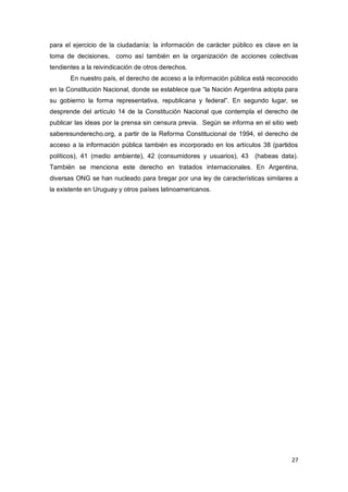 27
para el ejercicio de la ciudadanía: la información de carácter público es clave en la
toma de decisiones, como así también en la organización de acciones colectivas
tendientes a la reivindicación de otros derechos.
En nuestro país, el derecho de acceso a la información pública está reconocido
en la Constitución Nacional, donde se establece que “la Nación Argentina adopta para
su gobierno la forma representativa, republicana y federal”. En segundo lugar, se
desprende del artículo 14 de la Constitución Nacional que contempla el derecho de
publicar las ideas por la prensa sin censura previa. Según se informa en el sitio web
saberesunderecho.org, a partir de la Reforma Constitucional de 1994, el derecho de
acceso a la información pública también es incorporado en los artículos 38 (partidos
políticos), 41 (medio ambiente), 42 (consumidores y usuarios), 43 (habeas data).
También se menciona este derecho en tratados internacionales. En Argentina,
diversas ONG se han nucleado para bregar por una ley de características similares a
la existente en Uruguay y otros países latinoamericanos.
 