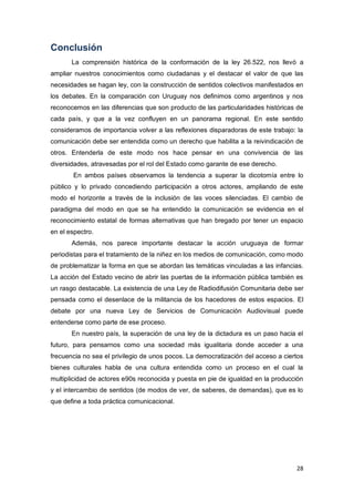 28
Conclusión
La comprensión histórica de la conformación de la ley 26.522, nos llevó a
ampliar nuestros conocimientos como ciudadanas y el destacar el valor de que las
necesidades se hagan ley, con la construcción de sentidos colectivos manifestados en
los debates. En la comparación con Uruguay nos definimos como argentinos y nos
reconocemos en las diferencias que son producto de las particularidades históricas de
cada país, y que a la vez confluyen en un panorama regional. En este sentido
consideramos de importancia volver a las reflexiones disparadoras de este trabajo: la
comunicación debe ser entendida como un derecho que habilita a la reivindicación de
otros. Entenderla de este modo nos hace pensar en una convivencia de las
diversidades, atravesadas por el rol del Estado como garante de ese derecho.
En ambos países observamos la tendencia a superar la dicotomía entre lo
público y lo privado concediendo participación a otros actores, ampliando de este
modo el horizonte a través de la inclusión de las voces silenciadas. El cambio de
paradigma del modo en que se ha entendido la comunicación se evidencia en el
reconocimiento estatal de formas alternativas que han bregado por tener un espacio
en el espectro.
Además, nos parece importante destacar la acción uruguaya de formar
periodistas para el tratamiento de la niñez en los medios de comunicación, como modo
de problematizar la forma en que se abordan las temáticas vinculadas a las infancias.
La acción del Estado vecino de abrir las puertas de la información pública también es
un rasgo destacable. La existencia de una Ley de Radiodifusión Comunitaria debe ser
pensada como el desenlace de la militancia de los hacedores de estos espacios. El
debate por una nueva Ley de Servicios de Comunicación Audiovisual puede
entenderse como parte de ese proceso.
En nuestro país, la superación de una ley de la dictadura es un paso hacia el
futuro, para pensarnos como una sociedad más igualitaria donde acceder a una
frecuencia no sea el privilegio de unos pocos. La democratización del acceso a ciertos
bienes culturales habla de una cultura entendida como un proceso en el cual la
multiplicidad de actores e90s reconocida y puesta en pie de igualdad en la producción
y el intercambio de sentidos (de modos de ver, de saberes, de demandas), que es lo
que define a toda práctica comunicacional.
 