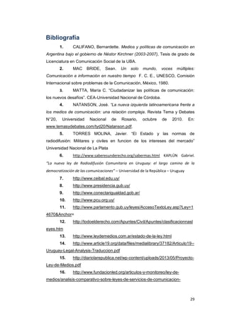 29
Bibliografía
1. CALIFANO, Bernardette. Medios y políticas de comunicación en
Argentina bajo el gobierno de Néstor Kirchner (2003-2007), Tesis de grado de
Licenciatura en Comunicación Social de la UBA.
2. MAC BRIDE, Sean. Un solo mundo, voces múltiples:
Comunicación e información en nuestro tiempo F. C. E., UNESCO, Comisión
Internacional sobre problemas de la Comunicación, México, 1980.
3. MATTA, María C. “Ciudadanizar las políticas de comunicación:
los nuevos desafíos”. CEA-Universidad Nacional de Córdoba.
4. NATANSON, José. “La nueva izquierda latinoamericana frente a
los medios de comunicación: una relación compleja. Revista Tema y Debates
N°20, Universidad Nacional de Rosario, octubre de 2010. En:
www.temasydebates.com/tyd20/Natanson.pdf.
5. TORRES MOLINA, Javier. “El Estado y las normas de
radiodifusión: Militares y civiles en funcion de los intereses del mercado”
Universidad Nacional de La Plata
6. http://www.saberesunderecho.org/sabermas.html KAPLÚN Gabriel.
“La nueva ley de Radiodifusión Comunitaria en Uruguay: el largo camino de la
democratización de las comunicaciones” – Universidad de la República – Uruguay
7. http://www.ceibal.edu.uy/
8. http://www.presidencia.gub.uy/
9. http://www.conectarigualdad.gob.ar/
10. http://www.pcu.org.uy/
11. http://www.parlamento.gub.uy/leyes/AccesoTextoLey.asp?Ley=1
4670&Anchor=
12. http://todoelderecho.com/Apuntes/Civil/Apuntes/clasificacionnasl
eyes.htm
13. http://www.leydemedios.com.ar/estado-de-la-ley.html
14. http://www.article19.org/data/files/medialibrary/37182/Articulo19--
Uruguay-Legal-Analysis-Traduccion.pdf
15. http://diariolarepublica.net/wp-content/uploads/2013/05/Proyecto-
Ley-de-Medios.pdf
16. http://www.fundacionled.org/articulos-y-monitoreo/ley-de-
medios/analisis-comparativo-sobre-leyes-de-servicios-de-comunicacion-
 