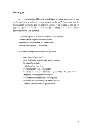 3
Consigna:
a) Incorporando la bibliografía obligatoria de la materia seleccionar un país
de América Latina y realizar un análisis comparativo de las Políticas Nacionales de
Comunicación impulsadas por ese gobierno nacional y las llevadas a cabo por el
gobierno argentino en los últimos cinco años (desde 2009), teniendo en cuenta los
siguientes criterios para el análisis:
Legislación vigente en materia de medios de comunicación.
Contexto y situación político-comunicacional.
Proyectos de Ley de Medios de Comunicación.
Políticas Nacionales de Comunicación.
Algunas nociones conceptuales a tener en cuenta:
· Comunicación/ información
· El rol del Estado/ sociedad civil/ actores políticos
· Lo público/ lo privado
· Ciudadanía/ participación
· Democratización de la comunicación
· Derecho a la información/ libertad de expresión/ derecho a comunicar
· Medios de comunicación/ mediatización
· Concentración/ centralización/ convergencia
· Pluralismo/ diversidad/ propiedad de los medios
· Sociedad de la información/ globalización
 