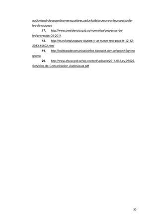 30
audiovisual-de-argentina-venezuela-ecuador-bolivia-peru-y-anteproyecto-de-
ley-de-uruguay
17. http://www.presidencia.gub.uy/normativa/proyectos-de-
ley/proyectos-05-2014
18. http://es.rsf.org/uruguay-ajustes-y-un-nuevo-reto-para-la-12-12-
2013,45602.html
19. http://politicasdecomunicacionfce.blogspot.com.ar/search?q=pro
grama
20. http://www.afsca.gob.ar/wp-content/uploads/2014/04/Ley-26522-
Servicios-de-Comunicacion-Audiovisual.pdf
 