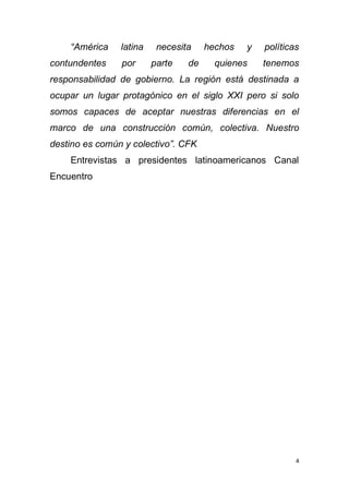 4
“América latina necesita hechos y políticas
contundentes por parte de quienes tenemos
responsabilidad de gobierno. La región está destinada a
ocupar un lugar protagónico en el siglo XXI pero si solo
somos capaces de aceptar nuestras diferencias en el
marco de una construcción común, colectiva. Nuestro
destino es común y colectivo”. CFK
Entrevistas a presidentes latinoamericanos Canal
Encuentro
 