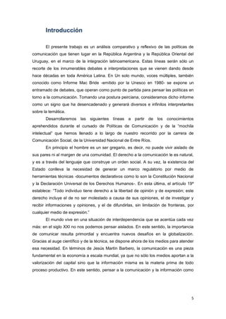 5
Introducción
El presente trabajo es un análisis comparativo y reflexivo de las políticas de
comunicación que tienen lugar en la República Argentina y la República Oriental del
Uruguay, en el marco de la integración latinoamericana. Estas líneas serán sólo un
recorte de los innumerables debates e interpretaciones que se vienen dando desde
hace décadas en toda América Latina. En Un solo mundo, voces múltiples, también
conocido como Informe Mac Bride -emitido por la Unesco en 1980- se expone un
entramado de debates, que operan como punto de partida para pensar las políticas en
torno a la comunicación. Tomando una postura peirciana, consideramos dicho informe
como un signo que ha desencadenado y generará diversos e infinitos interpretantes
sobre la temática.
Desarrollaremos las siguientes líneas a partir de los conocimientos
aprehendidos durante el cursado de Políticas de Comunicación y de la “mochila
intelectual” que hemos llenado a lo largo de nuestro recorrido por la carrera de
Comunicación Social, de la Universidad Nacional de Entre Ríos.
En principio el hombre es un ser gregario, es decir, no puede vivir aislado de
sus pares ni al margen de una comunidad. El derecho a la comunicación le es natural,
y es a través del lenguaje que construye un orden social. A su vez, la existencia del
Estado conlleva la necesidad de generar un marco regulatorio por medio de
herramientas técnicas -documentos declarativos como lo son la Constitución Nacional
y la Declaración Universal de los Derechos Humanos-. En esta última, el artículo 19º
establece: “Todo individuo tiene derecho a la libertad de opinión y de expresión; este
derecho incluye el de no ser molestado a causa de sus opiniones, el de investigar y
recibir informaciones y opiniones, y el de difundirlas, sin limitación de fronteras, por
cualquier medio de expresión.”
El mundo vive en una situación de interdependencia que se acentúa cada vez
más: en el siglo XXI no nos podemos pensar aislados. En este sentido, la importancia
de comunicar resulta primordial y encuentra nuevos desafíos en la globalización.
Gracias al auge científico y de la técnica, se dispone ahora de los medios para atender
esa necesidad. En términos de Jesús Martín Barbero, la comunicación es una pieza
fundamental en la economía a escala mundial, ya que no sólo los medios aportan a la
valorización del capital sino que la información misma es la materia prima de todo
proceso productivo. En este sentido, pensar a la comunicación y la información como
 