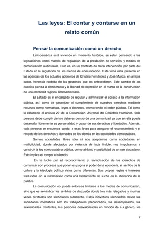 7
Las leyes: El contar y contarse en un
relato común
Pensar la comunicación como un derecho
Latinoamérica está viviendo un momento histórico, se están pensando a las
legislaciones como materia de regulación de la prestación de servicios y medios de
comunicación audiovisual. Esto es, en un contexto de clara intervención por parte del
Estado en la regulación de los medios de comunicación. Este tema está presente en
las agendas de los actuales gobiernos de Cristina Fernández y José Mujica, en ambos
casos, herencia recibida de las gestiones que les antecedieron. Este cambio de los
pueblos piensa la democracia y la libertad de expresión en el marco de la construcción
de una identidad regional latinoamericana.
El Estado es el encargado de regular y administrar el acceso a la información
pública, así como de garantizar el cumplimiento de nuestros derechos mediante
recursos como normativas, leyes o decretos, promoviendo el orden público. Tal como
lo establece el artículo 29 de la Declaración Universal de Derechos Humanos, toda
persona debe cumplir ciertos deberes dentro de una comunidad ya que en ella puede
desarrollar libremente su personalidad y gozar de sus derechos y libertades. Además,
toda persona se encuentra sujeta a esas leyes para asegurar el reconocimiento y el
respeto de los derechos y libertades de los demás en las sociedades democráticas.
Somos sociedades libres sólo si nos aceptamos como sociedades en
multiplicidad, donde afectados por violencia de toda índole, nos impulsamos a
construir la ley como palabra pública, como atributo y posibilidad de un ser ciudadano.
Esto implica el romper el silencio.
En la lucha por el reconocimiento y reivindicación de los derechos de
comunicar son procesos que ponen en pugna el poder de la economía, el sentido de la
cultura y la ideología política vistos como diferentes. Sus propias reglas e intereses
traducidos en la información como una herramienta de lucha en la liberación de la
palabra.
La comunicación no puede entonces limitarse a los medios de comunicación,
sino que es reivindicar los ámbitos de discusión donde los más relegados y muchas
veces olvidados son silenciados sutilmente. Estos individuos silenciados desde las
sociedades mediáticas son los trabajadores precarizados, los desempleados, las
sexualidades disidentes, las personas desvalorizadas en función de su género, los
 