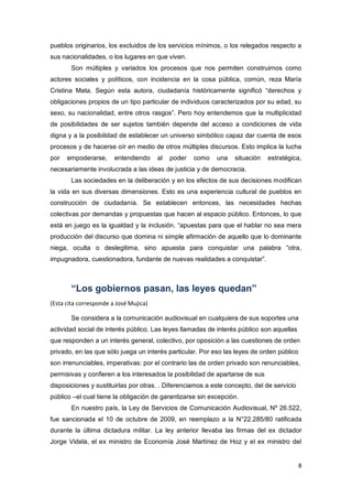 8
pueblos originarios, los excluidos de los servicios mínimos, o los relegados respecto a
sus nacionalidades, o los lugares en que viven.
Son múltiples y variados los procesos que nos permiten construirnos como
actores sociales y políticos, con incidencia en la cosa pública, común, reza María
Cristina Mata. Según esta autora, ciudadanía históricamente significó “derechos y
obligaciones propios de un tipo particular de individuos caracterizados por su edad, su
sexo, su nacionalidad, entre otros rasgos”. Pero hoy entendemos que la multiplicidad
de posibilidades de ser sujetos también depende del acceso a condiciones de vida
digna y a la posibilidad de establecer un universo simbólico capaz dar cuenta de esos
procesos y de hacerse oír en medio de otros múltiples discursos. Esto implica la lucha
por empoderarse, entendiendo al poder como una situación estratégica,
necesariamente involucrada a las ideas de justicia y de democracia.
Las sociedades en la deliberación y en los efectos de sus decisiones modifican
la vida en sus diversas dimensiones. Esto es una experiencia cultural de pueblos en
construcción de ciudadanía. Se establecen entonces, las necesidades hechas
colectivas por demandas y propuestas que hacen al espacio público. Entonces, lo que
está en juego es la igualdad y la inclusión. “apuestas para que el hablar no sea mera
producción del discurso que domina ni simple afirmación de aquello que lo dominante
niega, oculta o deslegitima, sino apuesta para conquistar una palabra “otra,
impugnadora, cuestionadora, fundante de nuevas realidades a conquistar”.
“Los gobiernos pasan, las leyes quedan”
(Esta cita corresponde a José Mujica)
Se considera a la comunicación audiovisual en cualquiera de sus soportes una
actividad social de interés público. Las leyes llamadas de interés público son aquellas
que responden a un interés general, colectivo, por oposición a las cuestiones de orden
privado, en las que sólo juega un interés particular. Por eso las leyes de orden público
son irrenunciables, imperativas: por el contrario las de orden privado son renunciables,
permisivas y confieren a los interesados la posibilidad de apartarse de sus
disposiciones y sustituirlas por otras. . Diferenciamos a este concepto, del de servicio
público –el cual tiene la obligación de garantizarse sin excepción.
En nuestro país, la Ley de Servicios de Comunicación Audiovisual, Nº 26.522,
fue sancionada el 10 de octubre de 2009, en reemplazo a la N°22.285/80 ratificada
durante la última dictadura militar. La ley anterior llevaba las firmas del ex dictador
Jorge Videla, el ex ministro de Economía José Martínez de Hoz y el ex ministro del
 