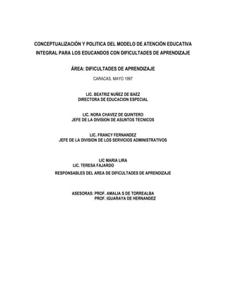 CONCEPTUALIZACIÓN Y POLITICA DEL MODELO DE ATENCIÓN EDUCATIVA
INTEGRAL PARA LOS EDUCANDOS CON DIFICULTADES DE APRENDIZAJE
ÁREA: DIFICULTADES DE APRENDIZAJE
CARACAS, MAYO 1997
LIC. BEATRIZ NUÑEZ DE BAEZ
DIRECTORA DE EDUCACION ESPECIAL
LIC. NORA CHAVEZ DE QUINTERO
JEFE DE LA DIVISION DE ASUNTOS TECNICOS
LIC. FRANCY FERNANDEZ
JEFE DE LA DIVISION DE LOS SERVICIOS ADMINISTRATIVOS
LIC MARIA LIRA
LIC. TERESA FAJARDO
RESPONSABLES DEL AREA DE DIFICULTADES DE APRENDIZAJE
ASESORAS: PROF. AMALIA S DE TORREALBA
PROF. IGUARAYA DE HERNANDEZ
 