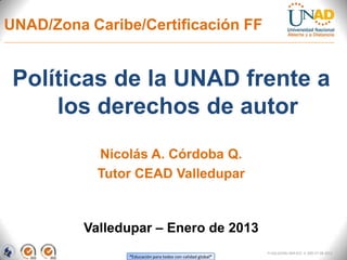 UNAD/Zona Caribe/Certificación FF


 Políticas de la UNAD frente a
     los derechos de autor
            Nicolás A. Córdoba Q.
            Tutor CEAD Valledupar



          Valledupar – Enero de 2013
                                                            FI-GQ-GCMU-004-015 V. 000-27-08-2011
                “Educación para todos con calidad global”
 
