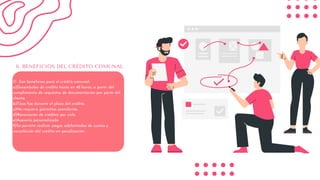 1.1 Son beneficios para el crédito comunal:
a)Desembolso de crédito hasta en 48 horas, a partir del
cumplimiento de requisitos de documentación por parte del
cliente.
b)Tasa fija durante el plazo del crédito.
c)No requiere garantías prendarías.
d)Renovación de créditos por ciclo.
e)Asesoría personalizada.
f)Se permite realizar pagos adelantados de cuotas y
cancelación del crédito sin penalización.
6. BENEFICIOS DEL CRÉDITO COMUNAL
 