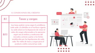 8.1 Tasas y cargos
8.1.1
Las tasas podrán varias según lo establezca
cada sede y lo detallen en el tarifario vigente.
La sede estará en la disposición de incluir el
cobro de cargos relacionados a la operación
según sea el análisis y condiciones del
mercado y estarán sujetas a los límites
establecidos por las legislaciones de cada
sede. Ver tabla de tasas y cargos para el
producto crédito comunal por sede
8. CONDICIONES DEL CRÉDITO
 