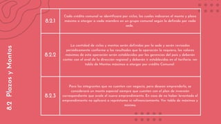 8.2.1
Cada crédito comunal se identificará por ciclos, los cuales indicaran el monto y plazo
máximo a otorgar a cada miembro en un grupo comunal según lo definido por cada
sede.
8.2.2
La cantidad de ciclos y montos serán definidos por la sede y serán revisados
periódicamente conforme a los resultados que la operación lo requiera, los valores
máximos de esta operación serán establecidos por las gerencias del país y deberán
contar con el aval de la dirección regional y deberán ir establecidos en el tarifario. ver
tabla de Montos máximos a otorgar por crédito Comunal
8.2.3
Para los integrantes que no cuenten con negocio, pero desean emprenderlo, se
considerará un monto especial siempre que cuenten con el plan de inversión
correspondiente que avale el nuevo emprendimiento. En caso de no haber levantado el
emprendimiento no aplicará a représtamo ni refinanciamiento. Ver tabla de máximos y
mínimo.
8.2
Plazos
y
Montos
 