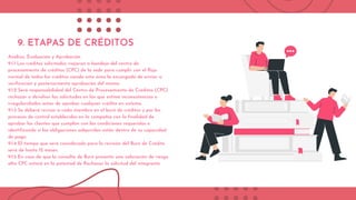 9. ETAPAS DE CRÉDITOS
Análisis, Evaluación y Aprobación
9.1.1 Los créditos solicitados viajaran a bandeja del centro de
procesamiento de créditos (CPC) de la sede para cumplir con el flujo
normal de todos los créditos siendo esta área la encargada de enviar a
verificación y posteriormente aprobación del mismo.
9.1.2 Será responsabilidad del Centro de Procesamiento de Créditos (CPC)
rechazar o devolver las solicitudes en las que estime inconsistencias o
irregularidades antes de aprobar cualquier crédito en sistema.
9.1.3 Se deberá revisar a cada miembro en el buró de créditos y por los
procesos de control establecidos en la compañía con la finalidad de
aprobar los clientes que cumplan con las condiciones requeridas e
identificando si las obligaciones adquiridas están dentro de su capacidad
de pago.
9.1.4 El tiempo que será considerado para la revisión del Buró de Crédito
será de hasta 12 meses.
9.1.5 En caso de que la consulta de Buró presente una valoración de riesgo
alta CPC estará en la potestad de Rechazar la solicitud del integrante.
 