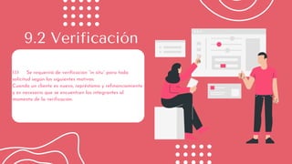 1.1.1 Se requerirá de verificación “in situ” para toda
solicitud según los siguientes motivos:
Cuando un cliente es nuevo, représtamo y refinanciamiento
y es necesario que se encuentren los integrantes al
momento de la verificación.
9.2 Verificación
 