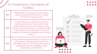 9.3.1
El desembolso será el acto por el cual la empresa
realiza la entrega formal del efectivo o cheque
solicitado por el grupo comunal.
9.3.2
Los desembolsos serán realizados en la dirección
registrada como Reunión Inicial y deberán estar
presentes todos los miembros. En caso de no estar
presente uno de los miembros no es posible que se lleve
a cabo el desembolso. Se deberá pasar lista de los
asistentes a la reunión del desembolso para identificar
lo anterior.
9.3.3
El responsable del desembolso podrá ser el supervisor o
Jefe de agencia dependiendo del monto total a
desembolsar según sea el monto; esto de acuerdo lo
establecido por la sede y detallado en tabla
Responsable para Desembolso.
9.3 Formalización y Desembolso de
Créditos
 