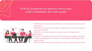 9.3.10 Se considerarán los siguientes motivos para
anular el desembolso del crédito grupal:
9.3.10.1 Presentar documentación falsa o con inconsistencia al momento del
desembolso.
9.3.10.2 En el caso que uno y/o algunos integrantes ya no estén de acuerdo
en aceptar el crédito.
9.3.10.3 Si uno o más miembros no pudieron asistir a la Reunión de
Desembolso.
9.3.10.4 Si se identifica que el destino del crédito es para alguna actividad
económica prohibida por la empresa u otro fin distinto al del negocio del
grupo comunal.
9.3.10.5 cualquier situación que ponga en riesgo la recuperación del crédito.
 