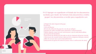 :
9.4.3 Agregar en expediente el listado de los documentos
recibidos por medio de formato lista documentos crédito
grupal. los documentos a recibir para expediente son:
a) Pagaré de cada integrante del grupo
b) Contrato
c) Acta de Reunión
d) Carta de unificación de grupo (en caso de que aplique)
e) Kardex de crédito cancelado (para représtamo o refinanciamiento)
f) Boleta deposito cargo único por restructuración para la sede donde aplique.
g) Fotografía del desembolso
h) Documento de identificación de cada uno de los integrantes del grupo comunal
i) Autorización de consulta de buro cada uno de los integrantes del grupo comunal
j) Plan de inversión (para nuevos emprendimientos)
k) Documentos de gestión de cobranza (avisos, cartas o notificaciones de cobro)
 