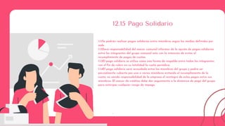:
12.15 Pago Solidario
1.1.1Se podrán realizar pagos solidarios entre miembros según los medios definidos por
sede.
1.1.2Será responsabilidad del asesor comunal informar de la opción de pagos solidarios
entre los integrantes del grupo comunal esto con la intención de evitar el
incumplimiento de pagos de cuotas.
1.1.3El pago solidario se utiliza como una forma de respaldo entre todos los integrantes
con el fin de cubrir en su totalidad la cuota periódica.
1.1.4El pago solidario será recaudado entre los miembros del grupo y podrá ser
parcialmente cubierto por uno o varios miembros evitando el incumplimiento de la
cuota, no siendo responsabilidad de la empresa el reintegro de estos pagos entre sus
miembros. El asesor de créditos debe dar seguimiento a la dinámica de pago del grupo
para anticipar cualquier riesgo de impago.
 