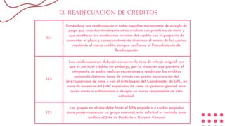 13.1
Entiéndase por readecuación a todos aquellos mecanismos de arreglo de
pago que cancelan totalmente otros créditos con problema de mora y
que modifican las condiciones iniciales del crédito con el propósito de
aumentar el plazo y consecuentemente disminuir el monto de las cuotas,
mediante el nuevo crédito siempre conforme al Procedimiento de
Readecuación.
13.2
Las readecuaciones deberán conservar la tasa de interés original con
que se pactó el crédito, sin embargo, por la situación que presente el
integrante, se podrá realizar excepciones y readecuar los créditos
aplicando distintas tasas de interés con previa autorización del
Jefe/Supervisor de zona y con el visto bueno del Coordinador de CPC, en
caso de ausencia del Jefe/ supervisor de zona, la gerencia general será
quien emita a autorización o designe un nuevo responsable de esta
actividad.
13.3
Los grupos en atraso debe tener el 50% pagado o 4 cuotas pagadas
para poder readecuar un grupo comunal, esta solicitud es enviada para
análisis al Jefe de Producto o Gerente General
13. READECUACIÓN DE CREDITOS
 