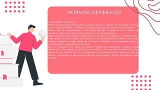 1.1 Generalidades del Producto
1.1.1Para la comercialización del producto comunal el promotor o ejecutivo de venta deberá informar
a las personas interesadas en conformar el grupo comunal sobre las características del producto.
1.1.2Para fines de comercialización la sede podrá identificar el producto con el nombre que
considere o estime conveniente para la aceptación en su mercado objetivo.
1.1.3La integración de los grupos comunales tendrá como mínimo 6 integrantes y un máximo de 20.
1.1.4Los grupos comunales estarán conformados por una Junta Directiva que deberá contar como
integrante obligatorio y titular siendo este en función de Presidente, con un secretario, tesorero y
consecuentemente integrada por los miembros.
Previo al otorgamiento de crédito, las personas naturales que conformarán el grupo comunal
deberán dejar documentada un acta de grupo en relación a la reunión Inicial mediante la cual se
registre la junta directiva, así como los miembros y la dirección donde se llevarán a cabo las
reuniones catorcenales. La documentación del acta se hará según el formato Acta Reunión Inicial
de Grupo
NORMAS GENERALES
 