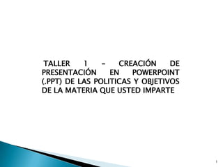 TALLER 1 – CREACIÓN DE PRESENTACIÓN EN POWERPOINT (.PPT) DE LAS POLITICAS Y OBJETIVOS DE LA MATERIA QUE USTED IMPARTE 1 