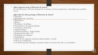 • ¿Qué vigencia tiene el Derecho de Autor?
La vida del autor y 100 años después de su muerte, con las excepciones y salvedades que establece
la Ley.
¿Qué tipo de obras protege el Derecho de Autor?
• Literarias.
• Musicales con o sin letra.
• Dramáticas.
• Danza.
• Pictóricas o de dibujo.
• Escultóricas y de carácter plástico.
• Caricatura e historieta.
• Arquitectónicas.
• Cinematográficas y Audiovisuales.
• Programas de radio y TV.
• Programas de cómputo.
• Fotográficas.
• Obras de arte aplicado (incluyen diseño gráfico o textil).
• Obras de compilación.
• Las demás que por analogía se puedan incluir en la rama más afín a su naturaleza.
 