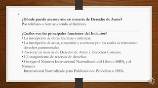 •
¿Dónde puedo asesorarme en materia de Derecho de Autor?
Por teléfono o bien acudiendo al Instituto.
¿Cuáles son las principales funciones del Indautor?
• La inscripción de obras literarias y artísticas.
• La inscripción de actos, convenios y contratos por los cuales se transmitan
derechos patrimoniales.
• Asesorar en materia de Derecho de Autor y Derechos Conexos.
• El otorgamiento de reservas de derechos
• Otorgar el Número Internacional Normalizado del Libro o ISBN, y el
Número
Internacional Normalizado para Publicaciones Periódicas o ISSN.
 