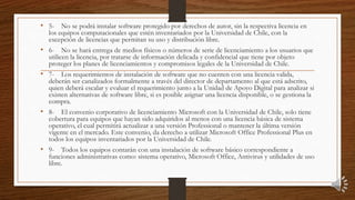 • 5- No se podrá instalar software protegido por derechos de autor, sin la respectiva licencia en
los equipos computacionales que estén inventariados por la Universidad de Chile, con la
excepción de licencias que permitan su uso y distribución libre.
• 6- No se hará entrega de medios físicos o números de serie de licenciamiento a los usuarios que
utilicen la licencia, por tratarse de información delicada y confidencial que tiene por objeto
proteger los planes de licenciamientos y compromisos legales de la Universidad de Chile.
• 7- Los requerimientos de instalación de software que no cuenten con una licencia valida,
deberán ser canalizados formalmente a través del director de departamento al que está adscrito,
quien deberá escalar y evaluar el requerimiento junto a la Unidad de Apoyo Digital para analizar si
existen alternativas de software libre, si es posible asignar una licencia disponible, o se gestiona la
compra.
• 8- El convenio corporativo de licenciamiento Microsoft con la Universidad de Chile, solo tiene
cobertura para equipos que hayan sido adquiridos al menos con una licencia básica de sistema
operativo, el cual permitirá actualizar a una versión Professional o mantener la última versión
vigente en el mercado. Este convenio, da derecho a utilizar Microsoft Office Professional Plus en
todos los equipos inventariados por la Universidad de Chile.
• 9- Todos los equipos contarán con una instalación de software básico correspondiente a
funciones administrativas como: sistema operativo, Microsoft Office, Antivirus y utilidades de uso
libre.
 