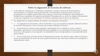 Sobre la asignación de licencias de software.
• La Facultad de Arquitectura y Urbanismo anualmente suscribe contratos de licenciamientos,
mantenimientos o compras masivas de licencias, el cual produce un ahorro en los costos en
comparación a la compra unitaria. Bajo este concepto, a través de la Unidad de Apoyo Digital, la
Facultad busca regularizar de manera centralizada el licenciamiento en todos los equipos inventariados
en ella, que requieran el uso justificado de software específicos para el apoyo de funciones.
• Las asignaciones se regirán además, de acuerdo a las siguientes normativas:
• 1- La asignación de una licencia, sólo le da derecho a uso por el periodo asignado, debiendo solicitar
la extensión del periodo si fuese necesario para seguir utilizando la licencia.
• 2- Las licencias de software serán asignadas, dependiendo de la cantidad en stock, versiones
disponibles, aprobación a nivel de Dirección para respaldar su uso, aprobación de descuento al centro
de costos o presupuesto si corresponde y la cantidad de horas correspondiente a la jornada laboral de
quien solicita.
• 3- El uso de licencias será descontado al departamento donde este adscrito quien solicita la licencia a
través de transferencia de centro de costos, para las licencias que estén bajo contratos de suscripción o
mantenimiento anual.
 