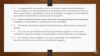 • 4- La asignación de una licencia, sólo le da derecho a quien solicita la licencia a
que sea instada en un solo computador inventariado por la Universidad de Chile, en
casos excepcionales y justificados, podrán ser instalados en equipos no inventariados
que faciliten el desarrollo de proyectos de investigación.
• 5- Cada solicitud de licencia, estará relacionada a la asignación de una sola licencia,
tratándose a cada producto o autorización como individual.
• 6- Al término del periodo asignado de licenciamiento, deberá hacer entrega de la
licencia.
• 7- En el caso de que la licencia esté fuera del periodo asignado y no haya sido
solicitada la extensión, podrán ser desinstaladas o desactivadas para ser reasignadas.
• 8- La Unidad de Apoyo Digital, no se hace responsable de la caducidad de
licencias de software que estén fuera del periodo asignado.
 