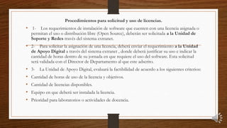 Procedimientos para solicitud y uso de licencias.
• 1- Los requerimientos de instalación de software que cuenten con una licencia asignada o
permitan el uso o distribución libre (Open Source), deberán ser solicitada a la Unidad de
Soporte y Redes través del sistema extranet.
• 2- Para solicitar la asignación de una licencia, deberá enviar el requerimiento a la Unidad
de Apoyo Digital a través del sistema extranet , donde deberá justificar su uso e indicar la
cantidad de horas dentro de su jornada en que requiere el uso del software. Esta solicitud
será validada con el Director de Departamento al que este adscrito.
• 3- La Unidad de Apoyo Digital, evaluará la factibilidad de acuerdo a los siguientes criterios:
• Cantidad de horas de uso de la licencia y objetivos.
• Cantidad de licencias disponibles.
• Equipo en que deberá ser instalada la licencia.
• Prioridad para laboratorios o actividades de docencia.
 