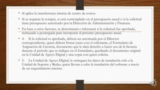 • Si aplica la transferencia interna de centro de costos.
• Si se requiere la compra, si está contemplado en el presupuesto anual o si la solicitud
tiene presupuesto autorizado por la Dirección de Administración y Finanzas.
• En base a estos factores, se determinará e informará si la solicitud fue aprobada,
rechazada o postergada para incorporar al próximo presupuesto anual.
• 4- Si la solicitud es aprobada, deberá ser autorizada por el Director
correspondiente, quien deberá firmar junto con el solicitante, el Formulario de
Asignación de Licencia, documento que le dará derecho a hacer uso de la licencia
durante el periodo que se indique en el formulario, quedando el documento original
en la Unidad de Apoyo Digital y una copia con quien solicita.
• 5- La Unidad de Apoyo Digital, le entregara los datos de instalación solo a la
Unidad de Soporte y Redes, quien llevara a cabo la instalación del software a través
de un requerimiento interno.
 