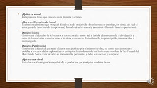• ¿Quién es autor?
Toda persona física que crea una obra literaria y artística.
¿Qué es el Derecho de Autor?
Es el reconocimiento que otorga el Estado a todo creador de obras literarias y artísticas, en virtud del cual el
autor goza de derechos de tipo personal, llamado derecho moral y económico llamado derecho patrimonial.
Derecho Moral
Consiste en el derecho de todo autor a ser reconocido como tal, a decidir el momento de la divulgación y
evitar deformaciones o mutilaciones a su obra, entre otras. Es inalienable, imprescriptible, irrenunciable e
inembargable.
Derecho Patrimonial
Consiste en la facultad que tiene el autor para explotar por sí mismo su obra, así como para autorizar o
prohibir a terceros dicha explotación en cualquier forma dentro de los límites que establece la Ley Federal del
Derecho de Autor. Este derecho es transmisible por escrito y debe ser oneroso y temporal.
¿Qué es una obra?
Es toda creación original susceptible de reproducirse por cualquier medio o forma.
 