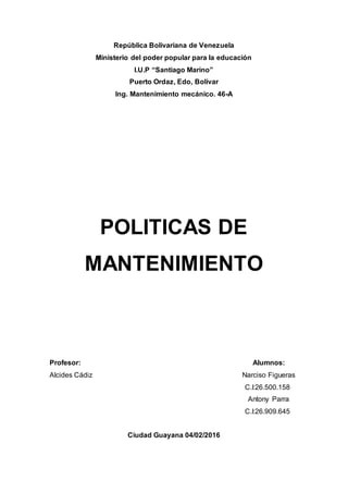 República Bolivariana de Venezuela
Ministerio del poder popular para la educación
I.U.P “Santiago Marino”
Puerto Ordaz, Edo, Bolívar
Ing. Mantenimiento mecánico. 46-A
POLITICAS DE
MANTENIMIENTO
Profesor: Alumnos:
Alcides Cádiz Narciso Figueras
C.I:26.500.158
Antony Parra
C.I:26.909.645
Ciudad Guayana 04/02/2016
 