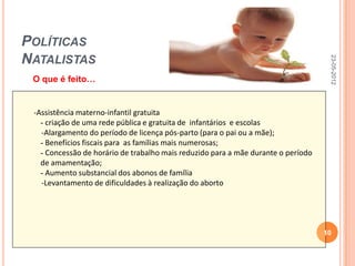 POLÍTICAS
NATALISTAS




                                                                                    23-05-2012
 O que é feito…


 -Assistência materno-infantil gratuita
   - criação de uma rede pública e gratuita de infantários e escolas
   -Alargamento do período de licença pós-parto (para o pai ou a mãe);
   - Benefícios fiscais para as famílias mais numerosas;
   - Concessão de horário de trabalho mais reduzido para a mãe durante o período
   de amamentação;
   - Aumento substancial dos abonos de família
   -Levantamento de dificuldades à realização do aborto




                                                                                   10
 