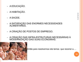 •   A EDUCAÇÃO.

•   A HABITAÇÃO.




                                                                        23-05-2012
•   A SAÚDE.

•   A SATISFAÇÃO DAS ENORMES NECESSIDADES
    ALIMENTARES.

•   A CRIAÇÃO DE POSTOS DE EMPREGO.

•   A CRIAÇÃO DAS INFRA-ESTRUTURAS NECESSÁRIAS À
    MODERNIZAÇÃO DAS SUAS ECONOMIAS.



                   Então para resolvermos isto temos que recorrer a….

                                                                    12
 
