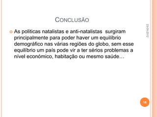 CONCLUSÃO




                                                            23-05-2012
   As politicas natalistas e anti-natalistas surgiram
    principalmente para poder haver um equilíbrio
    demográfico nas várias regiões do globo, sem esse
    equilíbrio um país pode vir a ter sérios problemas a
    nível económico, habitação ou mesmo saúde…




                                                           16
 