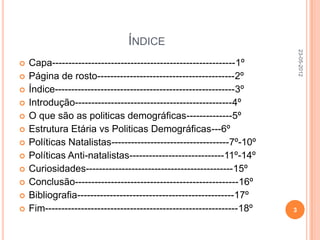 ÍNDICE




                                                                            23-05-2012
   Capa--------------------------------------------------------1º
   Página de rosto------------------------------------------2º
   Índice-------------------------------------------------------3º
   Introdução------------------------------------------------4º
   O que são as politicas demográficas--------------5º
   Estrutura Etária vs Politicas Demográficas---6º
   Políticas Natalistas------------------------------------7º-10º
   Políticas Anti-natalistas-----------------------------11º-14º
   Curiosidades---------------------------------------------15º
   Conclusão--------------------------------------------------16º
   Bibliografia------------------------------------------------17º
   Fim-----------------------------------------------------------18º   3
 