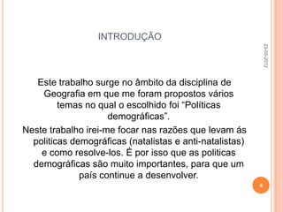 INTRODUÇÃO




                                                              23-05-2012
   Este trabalho surge no âmbito da disciplina de
    Geografia em que me foram propostos vários
         temas no qual o escolhido foi “Políticas
                     demográficas”.
Neste trabalho irei-me focar nas razões que levam ás
  politicas demográficas (natalistas e anti-natalistas)
    e como resolve-los. É por isso que as politicas
  demográficas são muito importantes, para que um
              país continue a desenvolver.
                                                          4
 