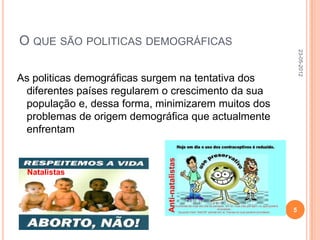 O QUE SÃO POLITICAS DEMOGRÁFICAS




                                                        23-05-2012
As politicas demográficas surgem na tentativa dos
 diferentes países regularem o crescimento da sua
 população e, dessa forma, minimizarem muitos dos
 problemas de origem demográfica que actualmente
 enfrentam


 Natalistas                  Anti-natalistas



                                                    5
 