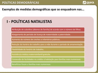POLÍTICAS DEMOGRÁFICAS
I - POLÍTICAS NATALISTAS
Atribuição de subsídios (abonos de família) de acordo com o número de filhos.
Alargamento do período de licença de maternidade e paternidade.
Aumento do número de creches e infantários públicos.
Redução do horário de trabalho para a mãe durante o paríodo de amamentação.
Flexibilidade do horário de trabalho.
Assistência médica maternoinfantil gratuita.
Consessão de facilidades no crédito à habitação para famílias mais numerosas.
Benefícios fiscais a famílias mais numerosas.
Exemplos de medidas demográficas que se enquadram nas...
 