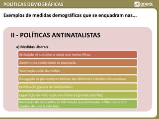 POLÍTICAS DEMOGRÁFICAS
II - POLÍTICAS ANTINATALISTAS
a) Medidas Liberais
Atribuição de subsídios a casais com menos filhos.
Aumento da escolaridade da população.
Valorização social da mulher.
Divulgação do planeamento familiar dos diferentes métodos contracetivos.
Distribuição gratuita de contracetivos.
Legalização da interrupção voluntária da gravidez (aborto).
Realização de campanhas de informação que promovam o filho único como
modelo de uma família feliz.
Exemplos de medidas demográficas que se enquadram nas...
 
