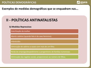 POLÍTICAS DEMOGRÁFICAS
II - POLÍTICAS ANTINATALISTAS
b) Medidas Repressivas
Esterilização da mulher.
Aborto seletivo (quando feto é do sexo feminino).
Infanticídio.
Diminuição de salários a casais com mais de um filho.
Perda de emprego/despedimento a progenitores de famílias numerosas.
Diminuição das regalias sociais, proporcionais ao número de filhos.
Exemplos de medidas demográficas que se enquadram nas...
 