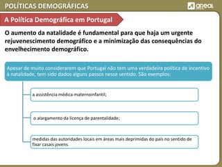 POLÍTICAS DEMOGRÁFICAS
O aumento da natalidade é fundamental para que haja um urgente
rejuvenescimento demográfico e a minimização das consequências do
envelhecimento demográfico.
Apesar de muito considerarem que Portugal não tem uma verdadeira política de incentivo
à natalidade, tem sido dados alguns passos nesse sentido. São exemplos:
a assistência médica maternoinfantil;
medidas das autoridades locais em áreas mais deprimidas do país no sentido de
fixar casais jovens.
o alargamento da licença de parentalidade;
A Política Demográfica em Portugal
 