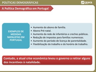 POLÍTICAS DEMOGRÁFICAS
• Aumento do abono de família.
• Abono Pré-natal.
• Aumento da rede de infantários e creches públicas.
• Redução de impostos para famílias numerosas.
• Aumento do período de licença de parentalidade.
• Flexibilização do trabalho e do horário de trabalho.
EXEMPLOS DE
MEDIDAS
NATALISTAS EM
PORTUGAL
Contudo, a atual crise económica levou o governo a retirar alguns
dos incentivos à natalidade.
A Política Demográfica em Portugal
 