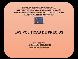 REPÚBLICA BOLIVARIANA DE VENEZUELA
MINISTERIO DEL PODER POPULAR PARA LA EDUCACIÓN
INSTITUTO UNIVERSITARIO POLITÉCNICO SANTIAGO MARIÑO
BARCELONA _ ESTADO ANZOÁTEGUI
LAS POLÍTICAS DE PRECIOS
Elaborado Por:
José Hernández C.I 26.256.759
Investigación de mercado
 