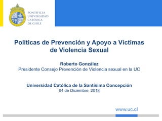 Políticas de Prevención y Apoyo a Víctimas
de Violencia Sexual
Roberto González
Presidente Consejo Prevención de Violencia sexual en la UC
Universidad Católica de la Santísima Concepción
04 de Diciembre, 2018
 