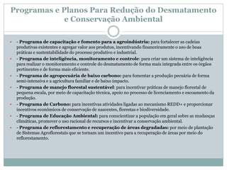 Programas e Planos Para Redução do Desmatamento
e Conservação Ambiental
 - Programa de capacitação e fomento para a agroindústria: para fortalecer as cadeias
produtivas existentes e agregar valor aos produtos, incentivando financeiramente o uso de boas
práticas e sustentabilidade do processo produtivo e industrial.
 - Programa de inteligência, monitoramento e controle: para criar um sistema de inteligência
para realizar o monitoramento e controle do desmatamento de forma mais integrada entre os órgãos
pertinentes e de forma mais eficiente.
 - Programa de agropecuária de baixo carbono: para fomentar a produção pecuária de forma
semi-intensiva e a agricultura familiar e de baixo impacto.
 - Programa de manejo florestal sustentável: para incentivar práticas de manejo florestal de
pequena escala, por meio de capacitação técnica, apoio no processo de licenciamento e escoamento da
produção.
 - Programa de Carbono: para incentivas atividades ligadas ao mecanismo REDD+ e proporcionar
incentivos econômicos de conservação de nascentes, florestas e biodiversidade.
 - Programa de Educação Ambiental: para conscientizar a população em geral sobre as mudanças
climáticas, promover o uso racional de recursos e incentivar a conservação ambiental.
 - Programa de reflorestamento e recuperação de áreas degradadas: por meio de plantação
de Sistemas Agroflorestais que se tornam um incentivo para a recuperação de áreas por meio do
reflorestamento.
 